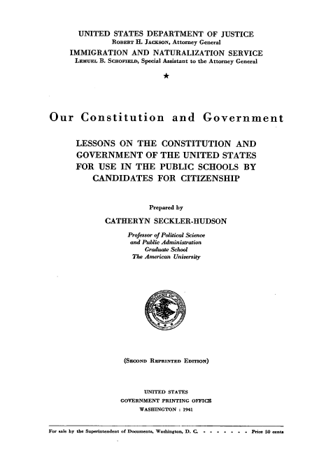 handle is hein.cow/ourcong0001 and id is 1 raw text is: UNITED STATES DEPARTMENT OF JUSTICE
ROBERT H. JACKSON, Attorney General
IMMIGRATION AND NATURALIZATION SERVICE
LBMUEL B. SCHOFIELD, Special Assistant to the Attorney General
*r

Our Constitution and

Government

LESSONS ON THE CONSTITUTION AND
GOVERNMENT OF THE UNITED STATES
FOR USE IN THE PUBLIC SCHOOLS BY
CANDIDATES FOR CITIZENSHIP
Prepared by
CATHERYN SECKLER-HUDSON

Professor of Political Science
and Public Administration
Graduate School
The American University
(SECOND REPRINTED EDITION)
UNITED STATES
GOVERNMENT PRINTING OFFICE
WASHINGTON: 1941

For sale by the Superintendent of Documents, Washington, D. C. ........           Price 50 centa


