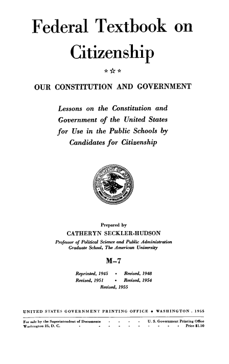 handle is hein.cow/ourcong0002 and id is 1 raw text is: Federal Textbook on
Citizenship
OUR CONSTITUTION AND GOVERNMENT
Lessons on the Constitution and
Government of the United States
for Use in the Public Schools by
Candidates for Citizenship

Prepared by
CATHERYN SECKLER-HUDSON
Professor of Political Science and Public Administration
Graduate School, The American University
M-7
Reprinted, 1945   .   Revised, 1948
Revised, 1951     *   Revised, 1954
Revised, 1955

UNITED STATES GOVERNMENT PRINTING OFFICE e WASHINGTON . 1955
For sale by the Superintendent of Documents  U. S. Government Printing Office
Washington 25, D. C.  .---                --         Price $1.50


