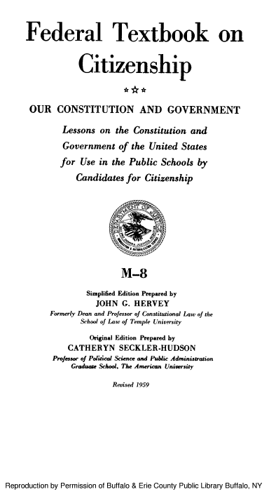 handle is hein.cow/ourcong0003 and id is 1 raw text is: Federal Textbook on
Citizenship
OUR CONSTITUTION AND GOVERNMENT
Lessons on the Constitution and
Government of the United States
for Use in the Public Schools by
Candidates for Citizenship
M-8
Simplified Edition Prepared by
JOHN G. HERVEY
Formerly Dean and Professor of Constitutional Law of the
School of Law of Temple University
Original Edition Prepared by
CATHERYN SECKLER.HUDSON
Professor of Political Science and Public Administration
Graduate School. The American University
Revised 1959

Reproduction by Permission of Buffalo & Erie County Public Library Buffalo, NY


