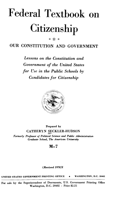 handle is hein.cow/ourcong0005 and id is 1 raw text is: Federal Textbook on
Citizenship
OUR CONSTITUTION AND GOVERNMENT
Lessons on the Constitution and
Government of the United States
for Use in the Public Schools by
Candidates for Citizenship
Prepared by
CATHERYN SECKLER-HUDSON
Formerly Professor of Political Science and Public Administration
Graduate School, The American University
M-7
(Revised 1970)Y
UNITED STATES GOVERNMENT PRINTING OFFICE  0  WASHINGTON, D.C. 20401
For sale by the Superintendent of Documents, U.S. Government Printing Office
Washington, D.C. 20402 - Price $2.25


