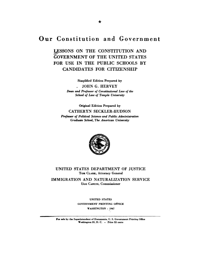 handle is hein.cow/ourcong0010 and id is 1 raw text is: Our Constitution and Government
VSSONS ON THE CONSTITUTION AND
GOVERNMENT OF THE UNITED STATES
FOR USE IN THE PUBLIC SCHOOLS BY
CANDIDATES FOR CITIZENSHIP
Simplified Edition Prepared by
JOHN G. HERVEY
Dean and Professor of Constitutional Law of the
School of Law of Temple University
Original Edition Prepared by
CATHERYN SECKLER-HUDSON
Professor of Political Science and Public Administration
Graduate School', The American University
UNITED STATES DEPARTMENT OF JUSTICE
ToM CLARK, Attorney General
IMMIGRATION AND NATURALIZATION SERVICE
Uco CARuSI, Commissioner
UNITED STATES
GOVERNMENT PRINTING OtFICE
WASHINGTON  1947
For male, by die Superintendent of Documents, U. S. Government Printing Office
Washington 25, D. C. - Price 55 cents


