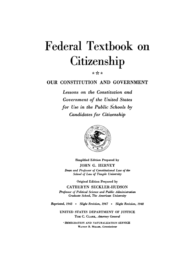 handle is hein.cow/ourcong0011 and id is 1 raw text is: Federal Textbook on
Citizenship
OUR CONSTITUTION AND GOVERNMENT
Lessons on the Constitution and
Government of the ,United States
for Use in the Public Schools by
Candidates for Citizenship
Simplified Edition Prepared by
JOHN G. HERVEY
Dean and Professor of Constitutional Law of the
School of Law of Temple University
Original Edition Prepared by
CATHERYN SECKLER-HUDSON
Professor of Political Science and Public Administration
Graduate School, The American University
Reprinted, 1943 . Slight Revision, 1947 . Slight Revision, 1948
UNITED STATES, DEPARTMENT OF JUSTICE
ToM C. CLARK, Attorney General
'IMMIGRATION AND NATURALIZATION SERVICE
WATSoN B. Mum, Commiusione


