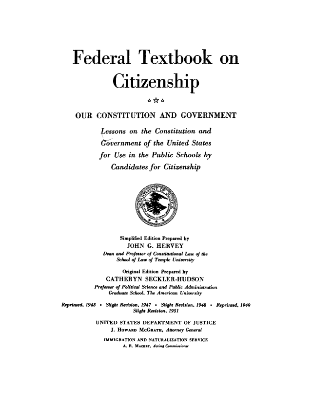 handle is hein.cow/ourcong0012 and id is 1 raw text is: Federal Textbook on
Citizenship
OUR CONSTITUTION AND GOVERNMENT
Lessons on the Constitution and
Gvernment of the United States
for Use in the Public Schools by
Candidates for Citizenship
Simplified Edition Prepared by
JOHN G. HERVEY
Dean and Professor of Constitutional Law oj the
School of Law of Temple University
Original Edition Prepared by
CATHERYN SECKLER-HUDSON
Professor of Political Science and Public Administration
Graduate School, The American University
Reprinted, 1943 . Slight Revision, 1947 * Slight Revision, 1948 v Reprinted, 1949
Slight Revision, 1951
UNITED STATES DEPARTMENT OF JUSTICE
J. HOWARD McGRATHi, Attorney General
IMMIGRATION AND NATURALIZATION SERVICE
A. R. MACKEY. Acting Commiuoner


