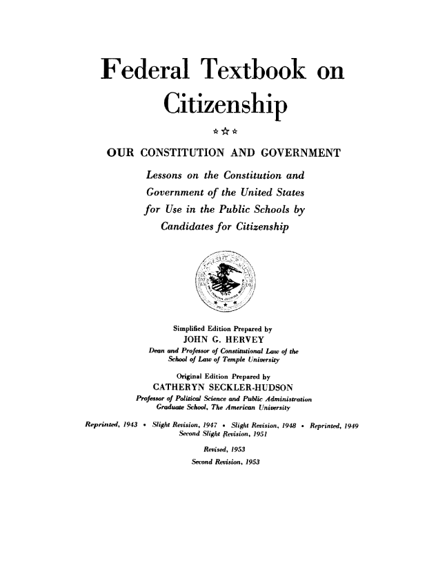 handle is hein.cow/ourcong0013 and id is 1 raw text is: Federal Textbook on
Citizenship
OUR CONSTITUTION AND GOVERNMENT
Lessons on the Constitution and
Government of the United States
for Use in the Public Schools by
Candidates for Citizenship
Simplified Edition Prepared by
JOHN G. HERVEY
Dean and Professor of Constitutional Law oj the
School of Law of Temple University
Original Edition Prepared by
CATHERYN SECKLER-HUDSON
Professor of Political Science and Public Administration
Graduate School. The American University
Reprinted, 1943 , Slight Revision, 1947 e Slight Revision, 1948 * Reprinted, 1949
Second Slight ftevision, 1951
Revised, 1953
Second Revision, 1953


