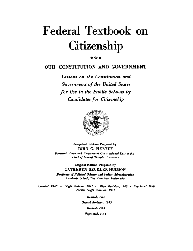 handle is hein.cow/ourcong0014 and id is 1 raw text is: Federal Textbook on
Citizenship
OUR CONSTITUTION AND GOVERNMENT
Lessons on the Constitution and
Government of the United States
for Use in the Public Schools by
Candidates for Citizenship
Simplified Edition Prepared by
JOHN G. HERVEY
Formerly Dean and Professor of Constitutional Law of the
School of Law of Temple University
Original Edition Prepared by
CATHERYN SECKLER-HUDSON
Profeasor of Polical Science and Public Administion;
Graduate School. The American University
Prae 1943     Slight Revision, 1947 . Slight Revision, 1948 e Reprinted, 1949
Send ,Slight Revision, 1951
Revised, 1953
Second Revision. 1953
Revised, 1954
Reprinted, 1954


