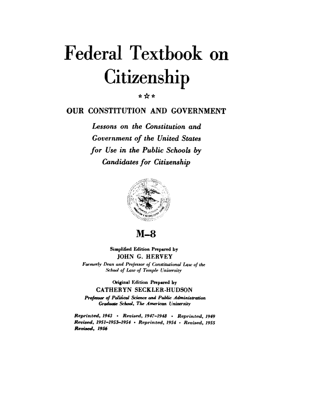 handle is hein.cow/ourcong0015 and id is 1 raw text is: Federal Textbook on
Citizenship
OUR CONSTITUTION AND GOVERNMENT
Lessons on the Constitution and
Government of the United States
for Use in the Public Schools by
Candidates for Citizenship
~.  ,,. 1  4  ,,  -  ' ,: :
M-8
Simplified Edition Prepared by
JOHN G. HERVEY
Formerly Dean and Professor of Constitutional Low of the
School of Law ,of Temple University
Original Edition Prepared by
CATHERYN SECKLER-HUDSON
Professor of Political Science and Public Admniistration
Graduate School, The American University
Reprinted, 1943 - Revised, 1947-1948  Reprinted, 1949
Revised, 1951-1953-1954  Reprinted, 1954 - Revised, 1955
Revised, 1956


