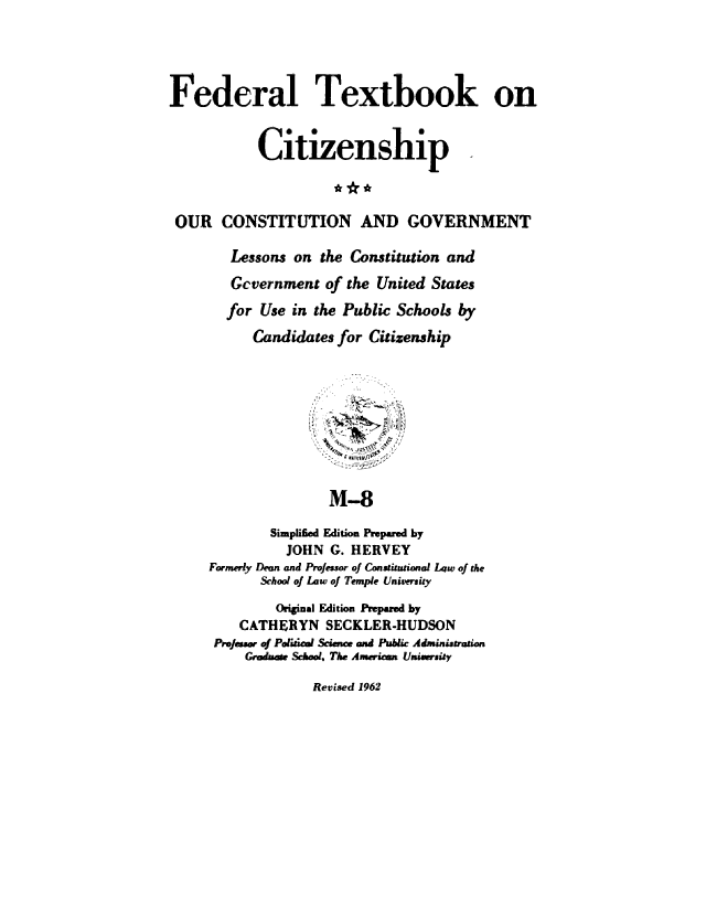 handle is hein.cow/ourcong0016 and id is 1 raw text is: Federal Textbook on
Citizenship
OUR CONSTITUTION AND GOVERNMENT
Lessons on the Constitution and
Gcvernment of the United States
for Use in the Public Schools by
Candidates for Citizenship
M-8
Simplified Edition Prepared by
JOHN G. HERVEY
Formerly Dean and ProJessor of Constuional Law of the
School of Low of Temple Univeruity
Original Edition Prepared by
CATHERYN SECKLER-HUDSON
ProJeawr of Polifiaal Science and Public Administration
Grmduaf Smol, The American Univrsity

Revised 1962


