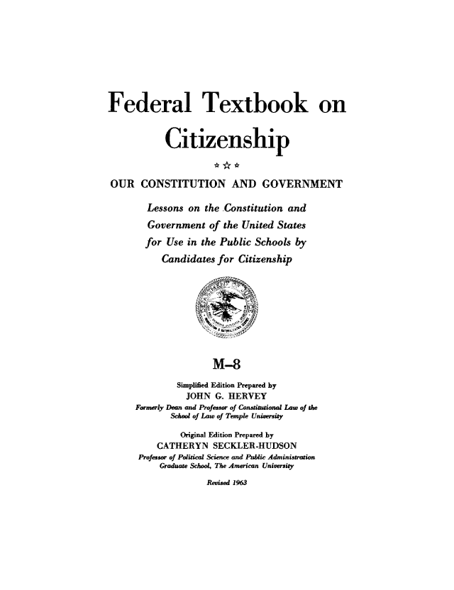 handle is hein.cow/ourcong0017 and id is 1 raw text is: Federal Textbook on
itizenship
OUR CONSTITUTION AND GOVERNMENT
Lessons on the Constitution and
Government of the United States
for Use in the Public Schools by
Candidates for Citizenship
M-8
Simplified Edition Prepared by
JOHN G. HERVEY
Formerly Dean and Professor of Constitutional Law of the
School of Law of Temple University
Original Edition Prepared by
CATHERYN SECKLER-HUDSON
Professor of Political Science and Public Administration
Graduate School, The American University

Revised 1963



