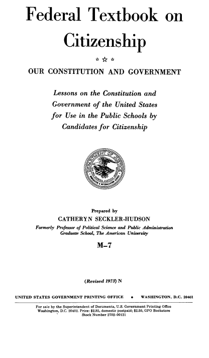 handle is hein.cow/ourcong0020 and id is 1 raw text is: Federal Textbook on
Ctizenship
OUR CONSTITUTION AND GOVERNMENT
Lessons on the Constitution and
Government of the United States
for Use in the Public Schools by
Candidates for Citizenship
Prepared by
CATHERYN SECKLER-HUDSON
Formerly Professor of Political Science and Public Administration
Graduate School, The American University
M-7
(Revised 1973) N
UNITED STATES GOVERNMENT PRINTING OFFICE  .   WASHINGTON. D.C. 20401
For sale by the Superintendent of Documents, U.S. Government Printing Office
Washington, D.C. 20402. Price: $2.85, domestic postpaid; $2.50, GPO Bookstore
Stock Number 2702-00131


