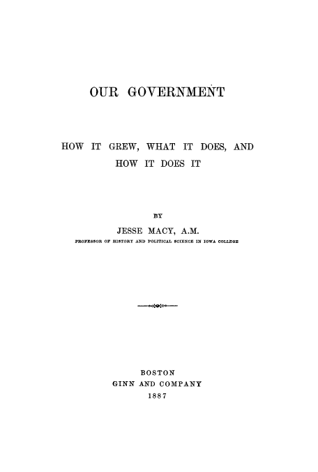 handle is hein.cow/ourgdoe0001 and id is 1 raw text is: OUR GOVERNMENT
HOW IT GREW, WHAT IT DOES, AND
HOW IT DOES IT
BY
JESSE MACY, A.M.
PROFESSOR OF HISTORY AND POLITICAL SCIENCE IN IOWA COLLEGE

BOSTON
GINN AND COMPANY
1887


