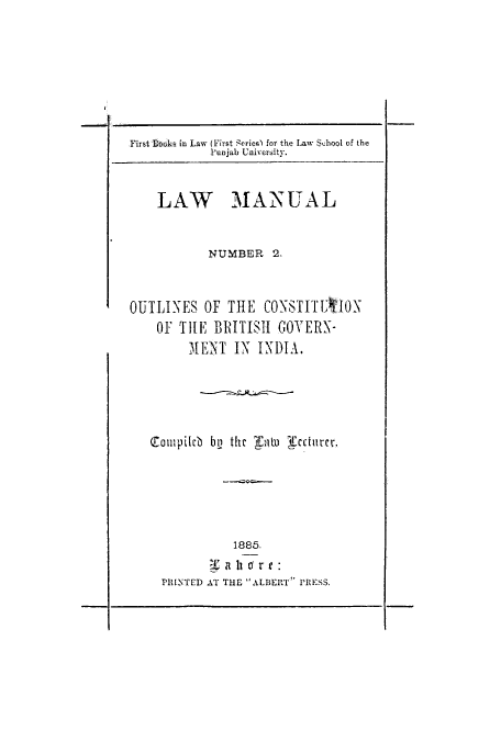 handle is hein.cow/outcobr0001 and id is 1 raw text is: First Doaks in Law (First Zeries) for the Law School of the
Punjab University.
LAW MANUAL
NUMBER 2.
OUTLINES OF THE CONSTITTAlON
OF THE BRITISH GOYERN-
MENT IN INDIA.
0011upileb by the Taw  ectuircl
1885.
PRINTED AT THE ALBERT PRESS.

I


