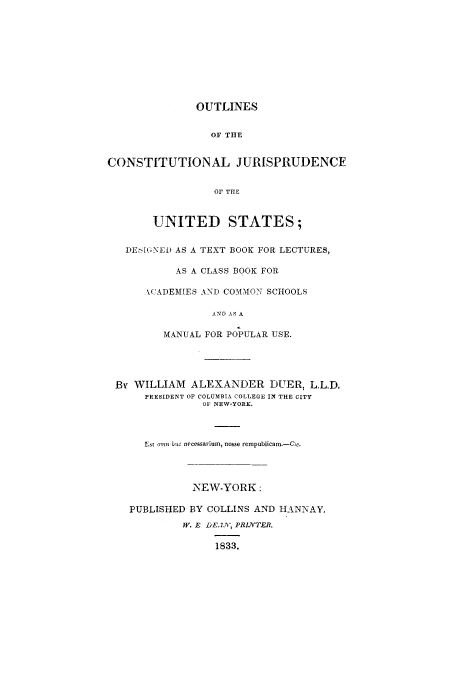 handle is hein.cow/outjurdt0001 and id is 1 raw text is: OUTLINES
OF THE
CONSTITUTIONAL JURISPRUDENCE
OF THE
UNITED STATES;
DEifGNED AS A TEXT BOOK FOR LECTURES,
AS A CLASS BOOK FOR
ACADEMIES AND COMMON SCHOOLS
ANDAS A
MANUAL FOR POPULAR USE.

By WILLIAM ALEXANDER DUER, L.LD.
PRESIDENT OF COLUMBIA COLLEGE IN THE CITY
OF NEW-YORK.
Est amn bit. necssarium, nosse rempublicam.-Cic.
NEW-YORK:
PUBLISHED BY COLLINS AND HANNAY,
W. E DE.IAN, PRINTER.
1833.


