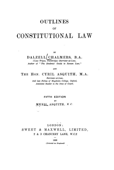 handle is hein.cow/outlicon0001 and id is 1 raw text is: OUTLINES
OF
CONSTITUTIONAL LAW

BY
DALZELL (CHALMERS. B.A.
(Law Tripios, ( Qamibridge) Barrister-at-Law,
Author of The Students' Guide to Roman Law,
AND
THE HON. CYRIL ASQUITH, M.A.
Barrister-at-Law,
and late Fellow of Magdalen College, Oxford,
Assistant Reader to the Inns of Court.
FIFTH   EDITION
BY
QRUr, ASQUITH, X -C

SWEET

LONDON:
& MAXWELL,

LIMITED,

2 & 3 CHANCERY LANE, W.C.2
1936
(Printed in England)


