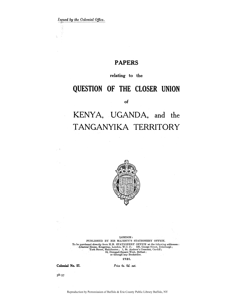 handle is hein.cow/parelaq0001 and id is 1 raw text is: Isued by the Colonial Office.

PAPERS
relating to the
QUESTION OF THE CLOSER UNION
of

KENYA,

UGANDA, and the

TANGANYIKA TERRITORY

LONDON:
PUBLISHED BY HIS MAJESTY'S STATIONERY OFFICE.
To be purchased directly from H.M. STATIONERY OFFICE at the following addresses:
Adastral House, Kingsway, London, W.C. 2;   120, George Street, Edinburgh;
York Street, Manchester; 1, St. Andrew's Crescent, Cardiff;
15, Donegall Square West, Belfast;
or through any Bookseller.
1931.

Colonial No. 57.

Price 6s. Od. net.

58-57

Reproduction by Pennmission of Buffalo & Erie County Public Library Buffalo, NY


