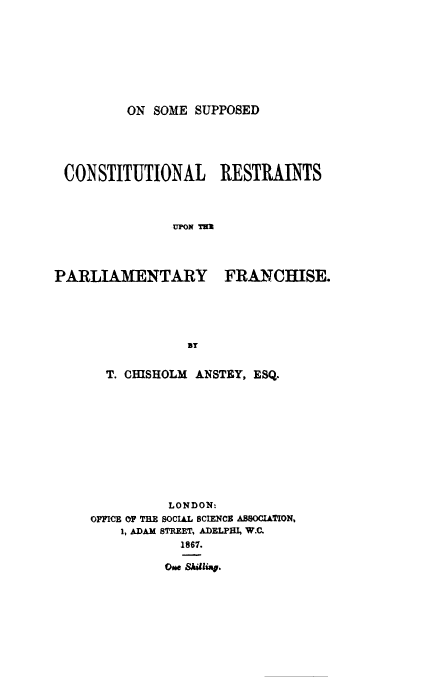 handle is hein.cow/parlfranc0001 and id is 1 raw text is: ON SOME SUPPOSED

CONSTITUTIONAL RESTRAINTS
UPON TE
PARTTAMENTARY FRANCHISE.

T. CISHOLM ANSTEY, ESQ.
LONDON:
OFFICE OF TRE SOCIAL SCIENCE ASSOCIATION,
1, ADAM STREET, ADELPHI, W.C.
1867.
One SAhang.


