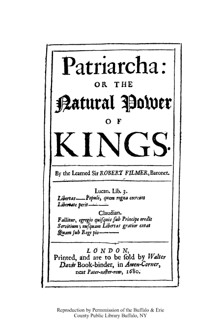 handle is hein.cow/patrinaki0001 and id is 1 raw text is: Patriarcha:
OI THE
Jtatural Vo!err
0 F
KINGS.
By the Learned Sir ROBERT FILMER, Baronet.
Lucan. Lib. 3.
Likerta.r-_Pouli, qaem regna coercint
Libevate perit
Claudian.
Fallitur, egregio quifquis frub Principe oredit
Servitim j nufquam Libertax gratior extat
XjamJub lege pio--
LONDON,
Printed, and are to be fold by Walter
Davis Book-binder, in Amen-Corner,
near Pater-nofter-row, 680o.
Reproduction by Permmission of the Buffalo & Erie
County Public Library Buffalo, NY


