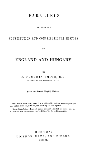 handle is hein.cow/pcchengh0001 and id is 1 raw text is: PARALLELS
BETWEEN THE
CONSTITUTION AND CONSTITUTIONAL HISTORY
OF
ENGLAND AND HUNGARY.
BY
J. TOULMIN SMITH, Esq.
OF LINCOLN'S INN, BARRISTER AT LAW.
from the ecoulb nglsU Ebftfon.
Mr. Justice Powel.-My Lord, this is wide:-Mr. Solicitor would impose upon
us: let him make out, if he can, that the King has such a power.
Lord Chief Justice--Brother! impose upon us? He shall not impose upon me
I know not what he may upon you.-Trial of the Seren Bishops, 16S8.
BOSTON:
TICKNOR, REED, AND FIELDS.
M DCCC L.


