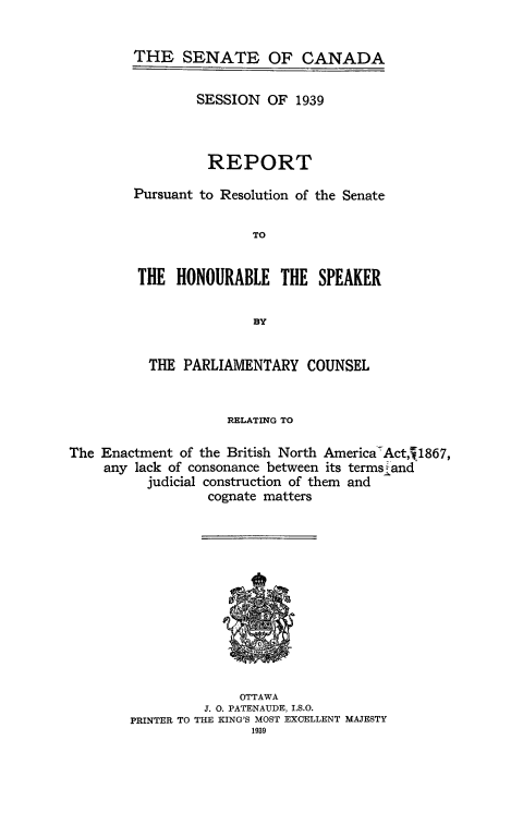 handle is hein.cow/pcetmbna0001 and id is 1 raw text is: 


THE   SENATE OF CANADA


        SESSION  OF  1939



          REPORT

Pursuant to Resolution of the Senate

               TO


 THE  HONOURABLE   THE  SPEAKER

                B3Y


          THE  PARLIAMENTARY   COUNSEL


                     RELATING TO

The Enactment of the British North America'Act,J1867,
    any  lack of consonance between its terms jand
          judicial construction of them and
                  cognate matters












                      OTTAWA
                  J. 0. PATENAUDE, I.S.O.
        PRINTER TO THE KING'S MOST EXCELLENT MAJESTY
                        1939


