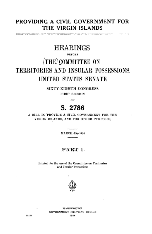 handle is hein.cow/pcglv0001 and id is 1 raw text is: 





PROVIDING A CIVIL GOVERNMENT FOR

           THE VIRGIN ISLANDS





                HEARINGS
                     BEFORE

           STHrW COMMITTEE ON

TERRITORIES AND INSULAR POSSES,SIONS

         UNITED STATES SENATE

             SIXTY-EIGHT H (GONGRESS
                  FIRST SE8SJON

                      ON


                  S. 2786
     A IIALL TO PROVIDE A CIVIL GOVERNMENT FOR THE
        VIRGIN I$LANDS,- AND FOi OTUHElR P RPOSES



                  MARCH 5117+P4



                  S1




         Printed for the use of the Committee on Territories
                 and Insular Possessions













              GOVERNMENT PI!NTING OFFICr
     312O             1924


