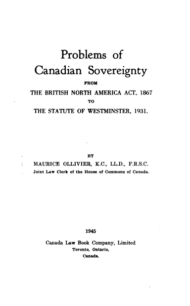 handle is hein.cow/pcsbna0001 and id is 1 raw text is: Problems of
Canadian Sovereignty
FROM
THE BRITISH NORTH AMERICA ACT, 1867
TO
THE STATUTE OF WESTMINSTER, 1931.
BY
MAURICE OLLIVIER, K.C., LL.D., F.R.S.C.
Joint Law Clerk of the House of Commons of Canada.
1945
Canada Law Book Company, Limited
Toronto, Ontario,
Canada.


