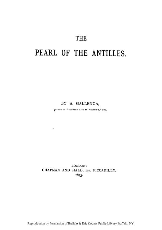 handle is hein.cow/peanti0001 and id is 1 raw text is: THE
PEARL OF THE ANTILLES.
BY A. GALLENGA,
AUTHOR OF  COUNTRY LIFE IN PIEDMONT, ETC,
LONDON:
CHAPMAN AND HALL, 193, PICCADILLY.
1873.

Reproduction by Permission of Buffalo & Erie County Public Library Buffalo, NY


