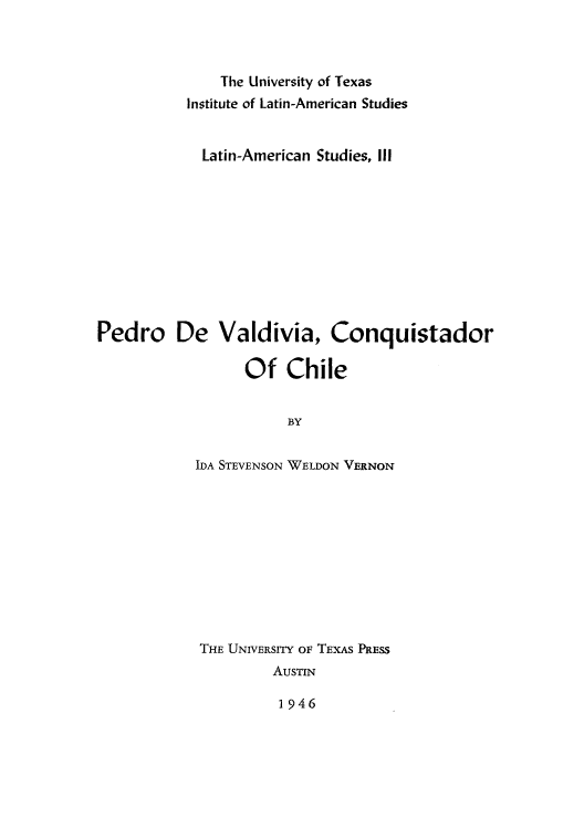 handle is hein.cow/pedvald0001 and id is 1 raw text is: The University of Texas
Institute of Latin-American Studies
Latin-American Studies, IlI
Pedro De Valdivia, Conquistador
Of Chile
BY
IDA STEVENSON WELDON VERNON

THE UNIVERSITY OF TEXAS PRESS
AuSTIN

1946


