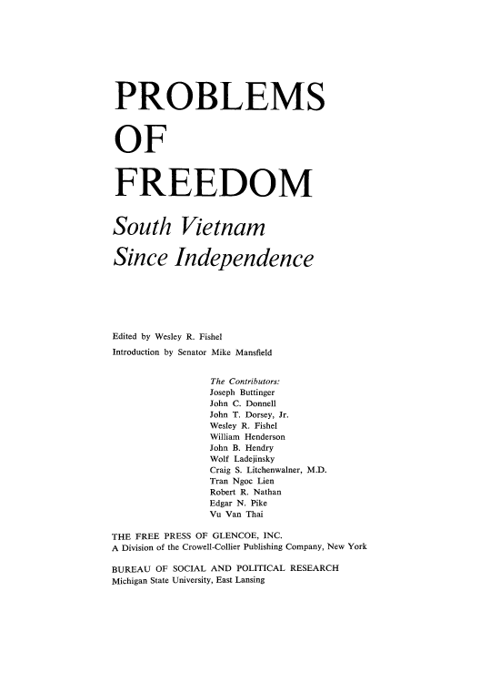 handle is hein.cow/pfrevisi0001 and id is 1 raw text is: PROBLEMS
OF
FREEDOM
South Vietnam
Since Independence
Edited by Wesley R. Fishel
Introduction by Senator Mike Mansfield
The Contributors:
Joseph Buttinger
John C. Donnell
John T. Dorsey, Jr.
Wesley R. Fishel
William Henderson
John B. Hendry
Wolf Ladejinsky
Craig S. Litchenwalner, M.D.
Tran Ngoc Lien
Robert R. Nathan
Edgar N. Pike
Vu Van Thai
THE FREE PRESS OF GLENCOE, INC.
A Division of the Crowell-Collier Publishing Company, New York
BUREAU OF SOCIAL AND POLITICAL RESEARCH
Michigan State University, East Lansing


