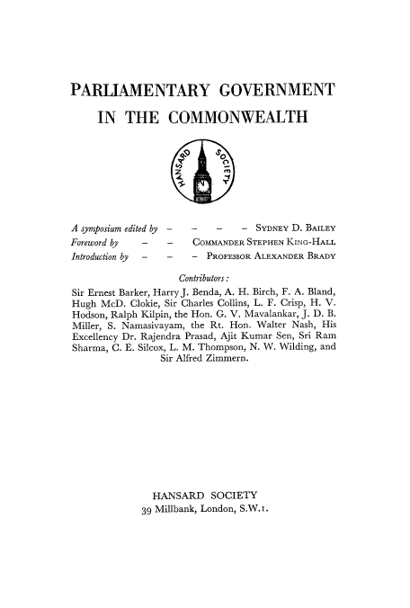 handle is hein.cow/pgincom0001 and id is 1 raw text is: PARLIAMENTARY GOVERNMENT
IN THE COMMONWEALTH

A symposium edited by
Foreword by       -
Introduction by   -

-   -    -   - SYDNEY D. BAILEY
-   COMMANDER STEPHEN KING-HALL
- - PROFESSOR ALEXANDER BRADY

Contributors:
Sir Ernest Barker, HarryJ. Benda, A. H. Birch, F. A. Bland,
Hugh McD. Clokie, Sir Charles Collins, L. F. Crisp, H. V.
Hodson, Ralph Kilpin, the Hon. G. V. Mavalankar, J. D. B.
Miller, S. Namasivayam, the Rt. Hon. Walter Nash, His
Excellency Dr. Rajendra Prasad, Ajit Kumar Sen, Sri Ram
Sharma, C. E. Silcox, L. M. Thompson, N. W. Wilding, and
Sir Alfred Zimmern.
HANSARD SOCIETY
39 Millbank, London, S.W. I.



