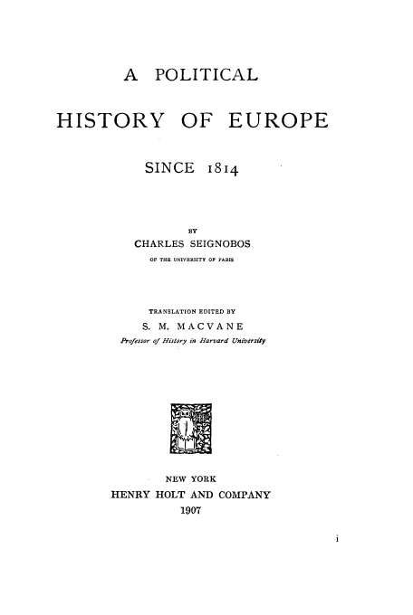 handle is hein.cow/phiseu0001 and id is 1 raw text is: A POLITICAL

HISTORY OF EUROPE

SINCE

I8I4

BY
CHARLES SEIGNOBOS
OF THE UNIVERSITY OF PARIS
TRANSLATION EDITED BY
S. M. MACVANE
Professor of History in Harvard Univdrsiiy
NEW YORK
HENRY HOLT AND COMPANY
1907


