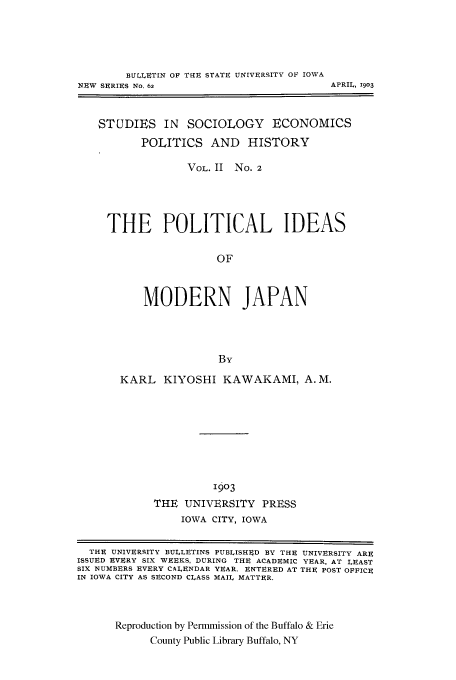 handle is hein.cow/pidemjap0001 and id is 1 raw text is: BU[.LITIN OF THE STATE UNIVERSITY OF IOWA
NEW SERIES No. 62

APRIL, 1903

STUDIES IN SOCIOLOGY ECONOMICS
POLITICS AND HISTORY
VOL. II No. 2
THE POLITICAL IDEAS
OF
MODERN JAPAN
By

KARL KIYOSHI KAWAKAMI, A.M.
1903
THE UNIVERSITY PRESS
IOWA CITY, IOWA

THE UNIVERSITY BULLETINS PUBLISHED BY THE UNIVERSITY ARE
ISSUED EVERY SIX WEEKS, DURING THE ACADEMIC YEAR, AT LEAST
SIX NUMBERS EVERY CALENDAR YEAR. ENTERED AT THE POST OFFICE
IN IOWA CITY AS SECOND CLASS MAIL MATTER.
Reproduction by Permmission of the Buffalo & Erie
County Public Library Buffalo, NY



