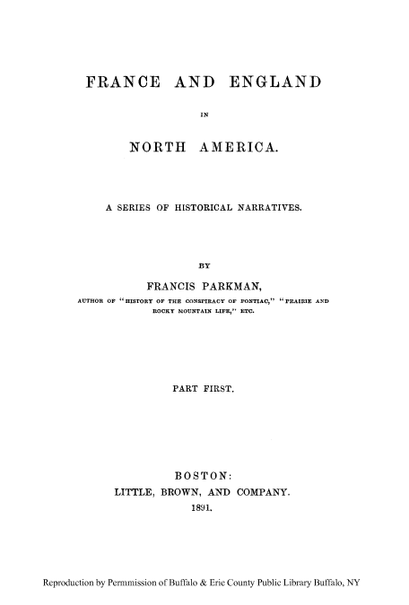 handle is hein.cow/pifranw0001 and id is 1 raw text is: FRANCE AND ENGLAND
IN
NORTH AMERICA.

A SERIES OF HISTORICAL NARRATIVES.
BY
FRANCIS PARKMAN,
AUTHOR OF fHISTORY OF THE CONSPIRACY OF PONTIAC, PRAIRIE AND
ROCKY MOUNTAIN LIFE, ETC.

PART FIRST.
BOSTON:
LITTLE, BROWN, AND COMPANY.
1891.

Reproduction by Permmission of Buffalo & Erie County Public Library Buffalo, NY


