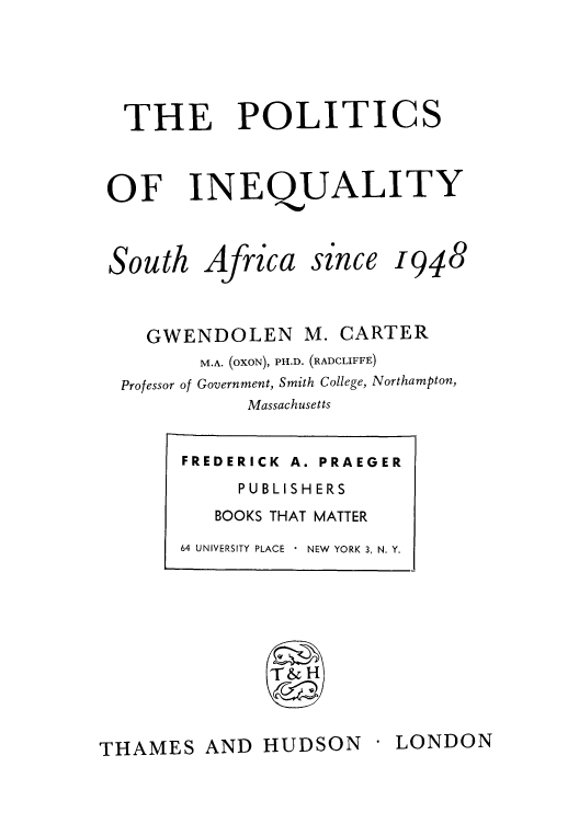 handle is hein.cow/pineafs0001 and id is 1 raw text is: THE POLITICS
OF INEQUALITY

South

Africa

sznce

1948

GWENDOLEN M. CARTER
M.A. (oxoN), PH.D. (RADCLIFFE)
Professor of Government, Smith College, Northampton,
Massachusetts

LONDON

THAMES AND HUDSON

FREDERICK A. PRAEGER
PUBLISH ERS
BOOKS THAT MATTER
64 UNIVERSITY PLACE  NEW  YORK 3, N. Y.


