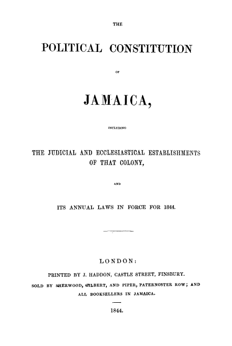 handle is hein.cow/pjamaju0001 and id is 1 raw text is: THE

POLITICAL CONSTITUTION
OF
JAMAICA,
INCLUDING

THE JUDICIAL AND ECCLESIASTICAL ESTABLISHMENTS
OF THAT COLONY,
AND
ITS ANNUAL LAWS IN FORCE FOR 1844.

LONDON:
PRINTED BY J. HADDON, CASTLE STREET, FINSBURY.
SOLD BY SHERWOOD, GILBERT, AND PIPER, PATERNOSTER ROW; AND
ALL BOOKSELLERS IN JAMAICA.
1844.


