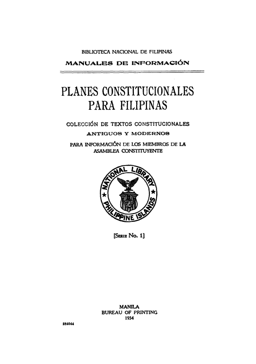 handle is hein.cow/placopar0001 and id is 1 raw text is: ï»¿BIBLIOTECA NACIONAL DE FILIPINAS
MANUALES DE INPORMACI6N
PLANES CONSTITUCIONALES
PARA FILIPINAS
COLECCION DE TEXTOS CONSTITUCIONALES
ANTIGUOS Y MODERNOS
PARA INFORMACI6N DE LOS MIEMBROS DE LA
ASAMBLEA CONSTITUYENTE

[SuI No. 1]

MANILA
BUREAU OF PRINTING
1934

284044


