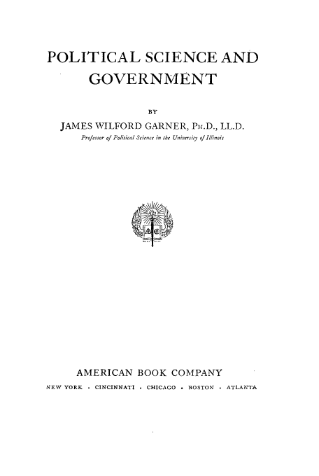 handle is hein.cow/plitcsgo0001 and id is 1 raw text is: POLITICAL SCIENCE AND
GOVERNMENT
BY
JAMES WILFORD GARNER, PH.D., LL.D.
Professor of Political Science in the University of Illinois

AMERICAN BOOK COMPANY
NEW YORK    CINCINNATI . CHICAGO . BOSTON  ATLANTA


