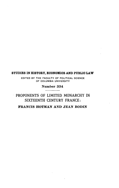 handle is hein.cow/plmscf0001 and id is 1 raw text is: STUDIES IN HISTORY, ECONOMICS AND PUBLIC LAW
EDITED BY THE FACULTY OF POLITICAL SCIENCE
OF COLUMBIA UNIVERSITY
Number 334
PROPONENTS OF LIMITED MONARCHY IN
SIXTEENTH CENTURY FRANCE:
FRANCIS HOTMAN AND JEAN BODIN


