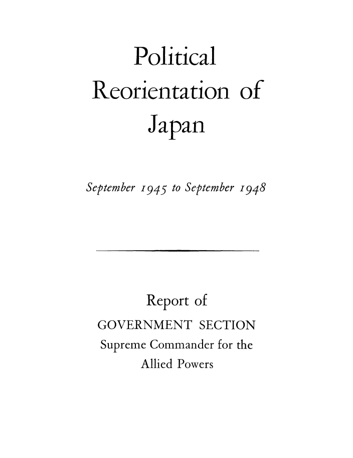 handle is hein.cow/plreojas0001 and id is 1 raw text is: 


      Political

 Reorientation of

        Japan



September 1945 to September 1948


      Report of
GOVERNMENT SECTION
Supreme Commander for the


Allied Powers


