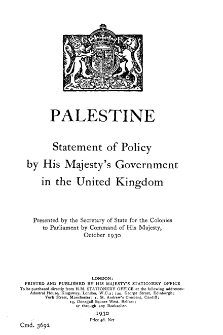 handle is hein.cow/plsnstpy0001 and id is 1 raw text is: 
















          PALESTINE



          Statement of Policy

  by His Majesty's Government

       in   the   United Kingdom




    Presented by the Secretary of State for the Colonies
       to Parliament by Command of His Majesty,
                     October 1930





                       LONDON:
  PRINTED AND PUBLISHED BY HIS MAJESTY'S STATIONERY OFFICE
To be purchased directly from H.M. STATIONERY OFFICE at the following addresses:
   Adastral House, Kingsway, London, W.C.2; 120, George Street, Edinburgh;
        York Street, Manchester; 1, St. Andrew's Crescent, Cardiff;
                15, Donegall Square West, Belfast;
                  or through any Bookseller.
                         1930
                       Price 4d. Net
Cmd.  3692


