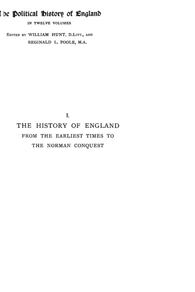 handle is hein.cow/pltjengld0001 and id is 1 raw text is: b he 1political 1btotorp of Enolanb
IN TWELVE VOLUMES
EDITED BY WILLIAM HUNT, D.LITT., AND
REGINALD L. POOLE, M.A.
I.
THE HISTORY OF ENGLAND
FROM THE EARLIEST TIMES TO
THE NORMAN CONQUEST


