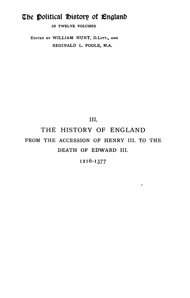 handle is hein.cow/pltjengld0003 and id is 1 raw text is: Cbe fpoiticaI 1bistor of EngIanb
IN TWELVE VOLUMES
EDITED BY WILLIAM HUNT, D.LITT., AND
REGINALD L. POOLE, M.A.
III.
THE HISTORY OF ENGLAND
FROM THE ACCESSION OF HENRY III. TO THE
DEATH OF EDWARD III.
1216-1377


