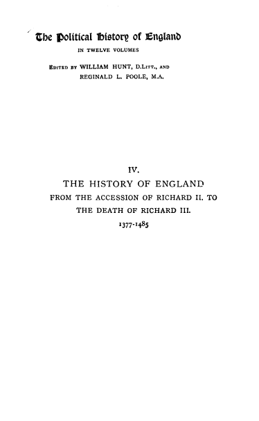 handle is hein.cow/pltjengld0004 and id is 1 raw text is: Zbe political lbistor of Englanb
IN TWELVE VOLUMES
EDITED BY WILLIAM HUNT, D.LITT., AND
REGINALD L. POOLE, M.A.
IV.
THE HISTORY OF ENGLAND
FROM THE ACCESSION OF RICHARD II. TO
THE DEATH OF RICHARD III.

1377-1485


