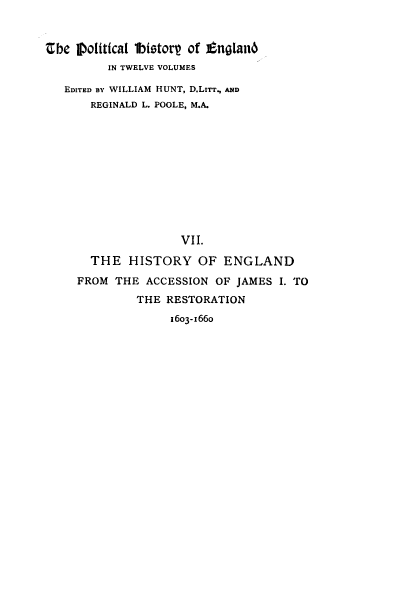 handle is hein.cow/pltjengld0007 and id is 1 raw text is: abe 1Dolitica1 1bistorp of tnglanO
IN TWELVE VOLUMES
EDITED By WILLIAM HUNT, D.LITT., AND
REGINALD L. POOLE, M.A.
VII.
THE HISTORY OF ENGLAND
FROM THE ACCESSION OF JAMES I. TO
THE RESTORATION
1603-1660


