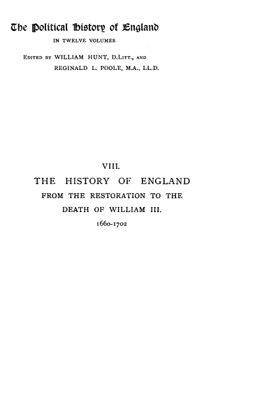 handle is hein.cow/pltjengld0008 and id is 1 raw text is: Cbe IIofitical lbistorp of Englanb
IN TWELVE VOLUMES
EDITED BY WILLIAM HUNT, D.LITT., AND
REGINALD L. POOLE, M.A., LL.D.
VIII.
THE    HISTORY      OF   ENGLAND
FROM THE RESTORATION TO THE
DEATH OF WILLIAM III.
1660-1702


