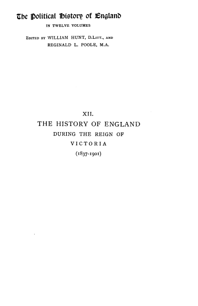 handle is hein.cow/pltjengld0012 and id is 1 raw text is: tbe political btstorp of £nglanb
IN TWELVE VOLUMES
EDITED BY WILLIAM HUNT, D.LITT., AND
REGINALD L. POOLE, M.A.
XII.
THE HISTORY OF ENGLAND
DURING THE REIGN OF
VICTORIA
(1837-1901)


