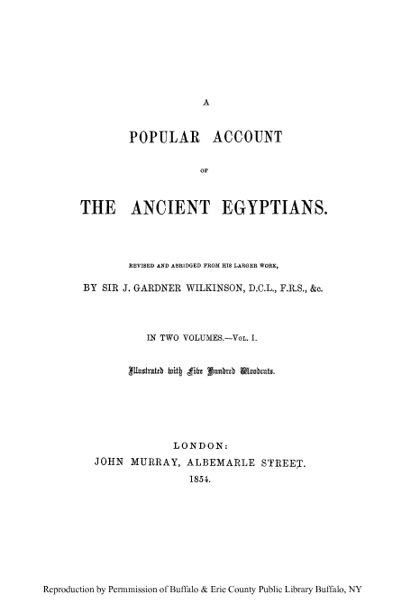 handle is hein.cow/poacan0001 and id is 1 raw text is: POPULAR ACCOUNT
OF
THE ANCIENT EGYPTIANS.

REVISED AND ABRIDGED FROM HIS LARGER WORK,
BY SIR J. GARDNER WILKINSON, D.C.L., F.R.S., &c.
IN TWO VOLUMES.-VoL. I.
LONDON:
JOHN MURRAY, ALBEMARLE STREET.
1854.

Reproduction by Permmission of Buffalo & Erie County Public Library Buffalo, NY


