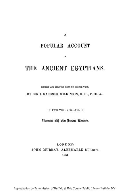 handle is hein.cow/poacan0002 and id is 1 raw text is: POPULAR ACCOUNT
OF
THE ANCIENT EGYPTIANS.

REVISED AND ABRIDGED FROM HIS LARGER WORK,
BY SIR J. GARDNER WILKINSON, D.C.L., F.R.S., &c.
IN TWO VOLUMES.-VoL. II.
LONDON:
JOHN MURRAY, ALBEMARLE STREET.
1854.

Reproduction by Permmission of Buffalo & Erie County Public Library Buffalo, NY


