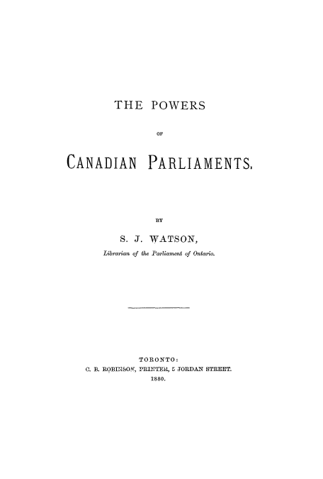 handle is hein.cow/pocapa0001 and id is 1 raw text is: THE POWERS
OF
CANADIAN PARLIAMENTS.
BY

S. J. WATSON,
Librarian of the Parliament of Ontario.
TORONTO:
C. B. ROBINSON, PRINTETR, 5 TORDAN STREET.
1880.



