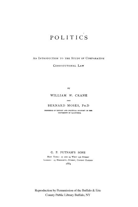 handle is hein.cow/pointscc0001 and id is 1 raw text is: POLITICS
AN INTRODUCTION TO THE STUDY OF COMPARATIVE
CONSTITUTIONAL LAW
BY
WILLIAM W. CRANE
AND
BERNARD MOSES, PH.D
PROFESSOR OF HISTORY AND POLITICAL ECONOMY IN THE
UNIVERSITY OF CALIFORNIA

G. P. PUTNAM'S SONS
NEW YORK: 97 AND 29 WEST 23D STREET
LONDON:  5 HENRIETTA STREET, COVENT GARDEN
1884
Reproduction by Permmission of the Buffalo & Erie
County Public Library Buffalo, NY


