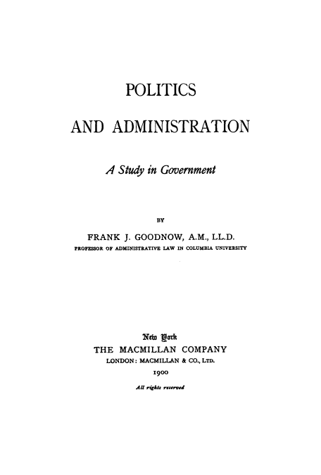 handle is hein.cow/polaand0001 and id is 1 raw text is: POLITICS
AND ADMINISTRATION
A Study in Government
BY
FRANK J. GOODNOW, A.M., LL.D.
PROFESSOR OF ADMINISTRATIVE LAW IN COLUMBIA UNIVERSITY

Ntw oath
THE MACMILLAN COMPANY
LONDON; MACMILLAN & CO., LTD.
1900

Al rzAas reserved


