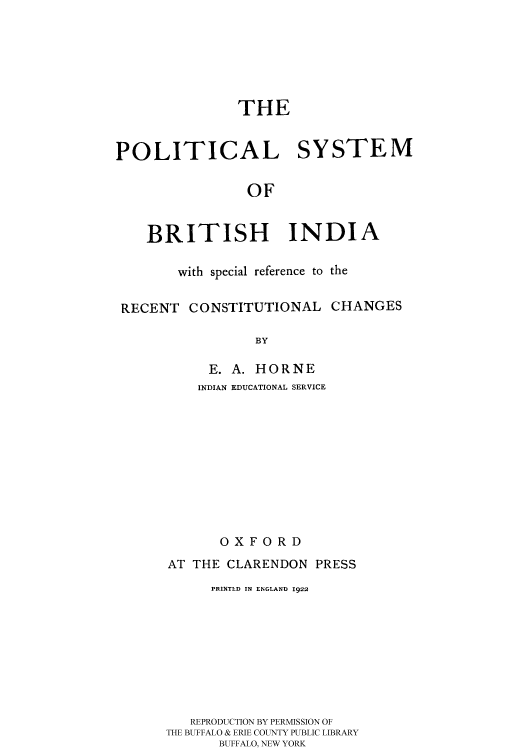 handle is hein.cow/polsysbi0001 and id is 1 raw text is: 






               THE


POLITICAL SYSTEM

                OF


    BRITISH INDIA

        with special reference to the

 RECENT CONSTITUTIONAL CHANGES

                 BY

           E. A. HORNE


    INDIAN EDUCATIONAL SERVICE










       OXFORD
AT THE CLARENDON PRESS
      PRINTLD IN ENGLAND 1922








   REPRODUCTION BY PERMISSION OF
THE BUFFALO & ERIE COUNTY PUBLIC LIBRARY
      BUFFALO, NEW YORK


